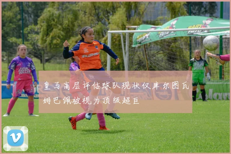 皇马高层评估球队现状仅库尔图瓦姆巴佩被视为顶级超巨