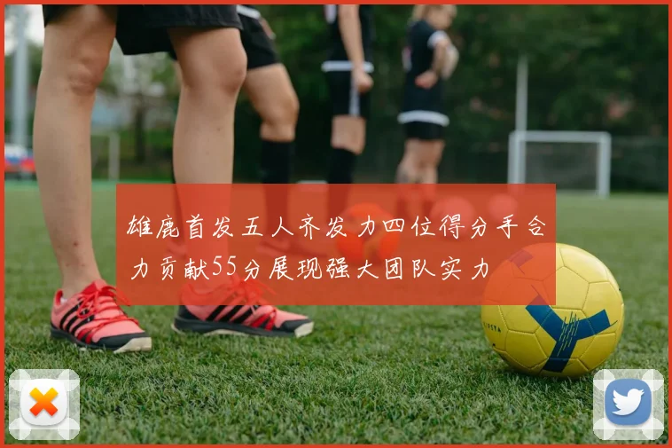 雄鹿首发五人齐发力四位得分手合力贡献55分展现强大团队实力