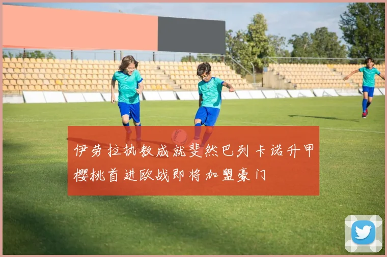 伊劳拉执教成就斐然巴列卡诺升甲樱桃首进欧战即将加盟豪门