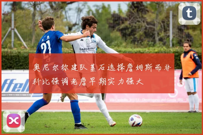 奥尼尔称建队基石选择詹姆斯而非科比强调老詹早期实力强大