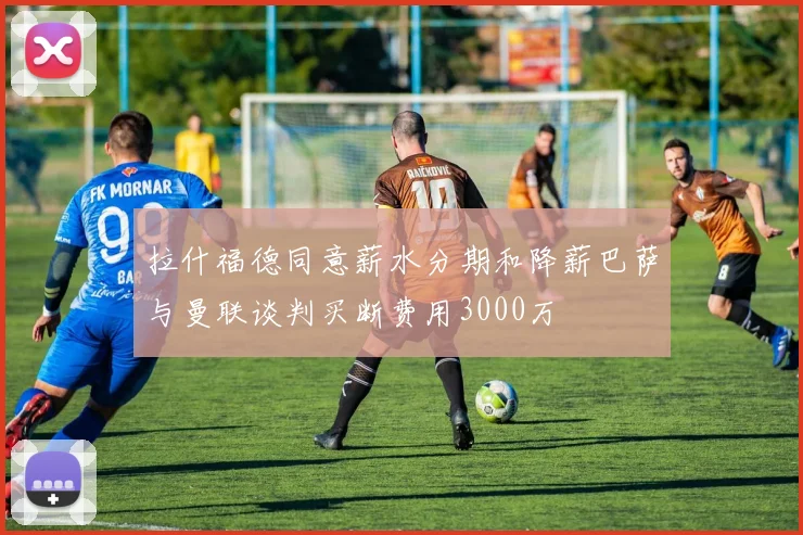 拉什福德同意薪水分期和降薪巴萨与曼联谈判买断费用3000万