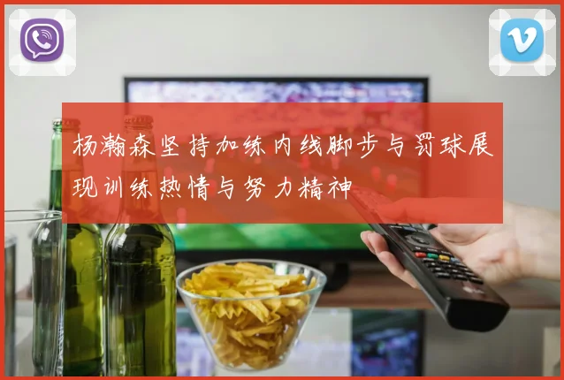 杨瀚森坚持加练内线脚步与罚球展现训练热情与努力精神