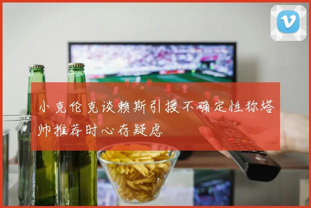 小克伦克谈赖斯引援不确定性称塔帅推荐时心存疑虑