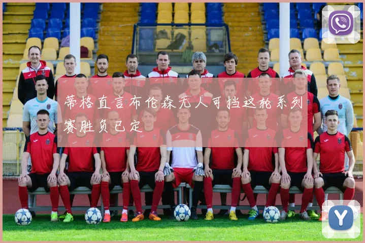 蒂格直言布伦森无人可挡这轮系列赛胜负已定