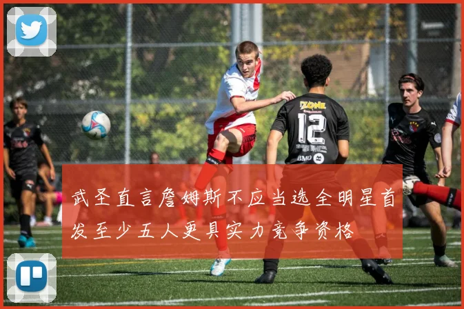 武圣直言詹姆斯不应当选全明星首发至少五人更具实力竞争资格