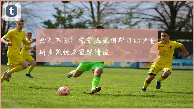 好久不见！蒙蒂威廉姆斯与比卢普斯重聚畅谈篮球情谊