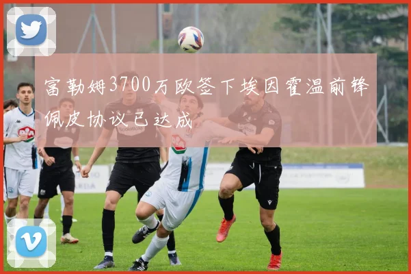 富勒姆3700万欧签下埃因霍温前锋佩皮协议已达成