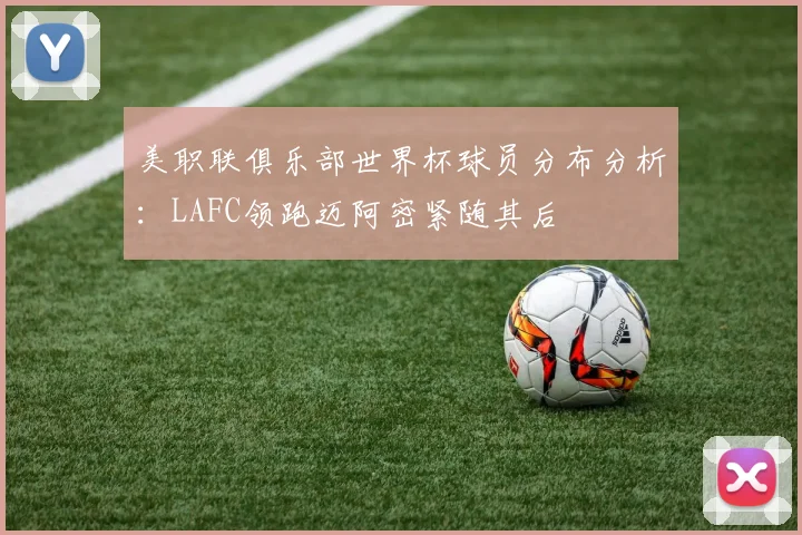 美职联俱乐部世界杯球员分布分析：LAFC领跑迈阿密紧随其后