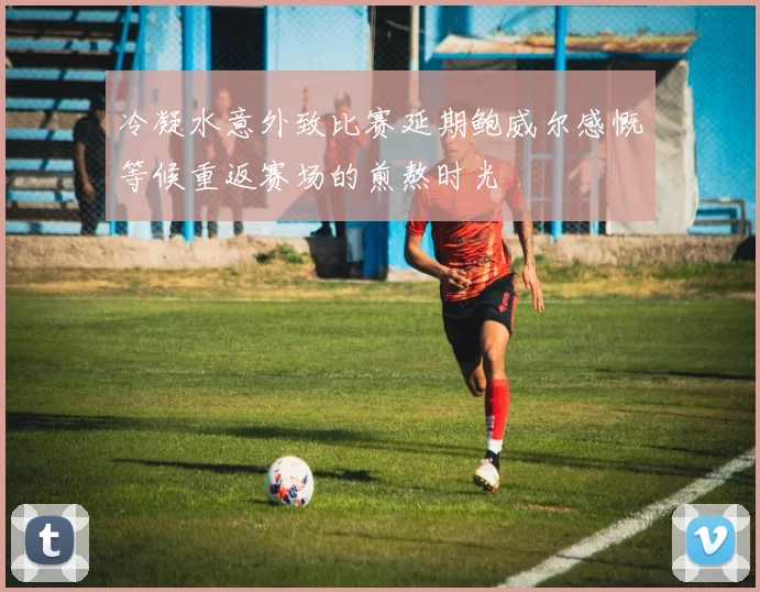 冷凝水意外致比赛延期鲍威尔感慨等候重返赛场的煎熬时光