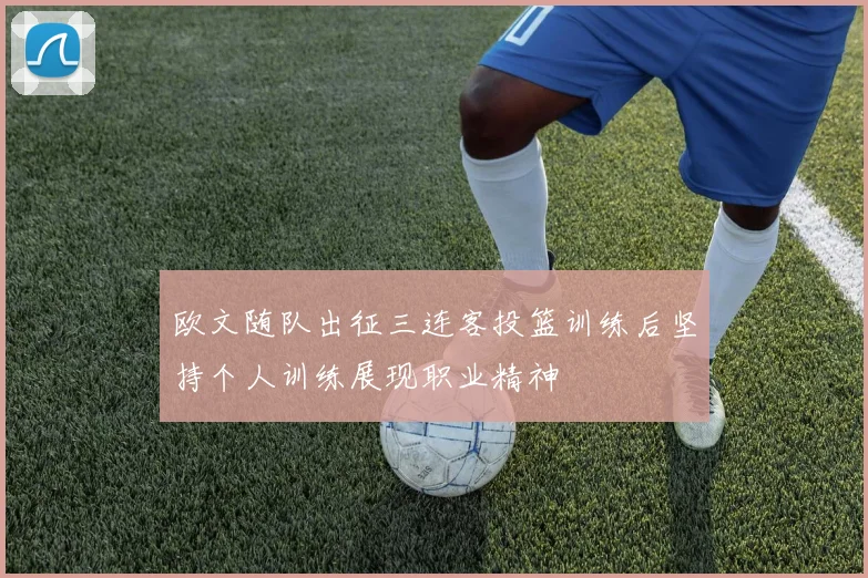 欧文随队出征三连客投篮训练后坚持个人训练展现职业精神