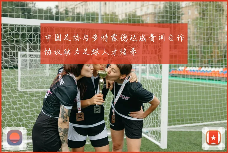 中国足协与多特蒙德达成青训合作协议助力足球人才培养