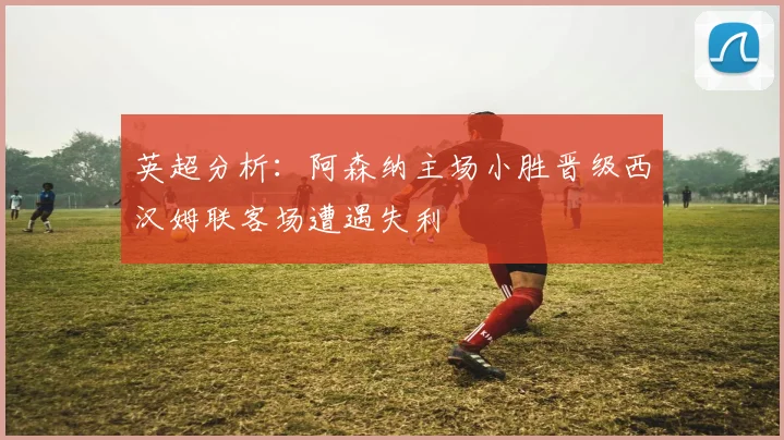 英超分析：阿森纳主场小胜晋级西汉姆联客场遭遇失利